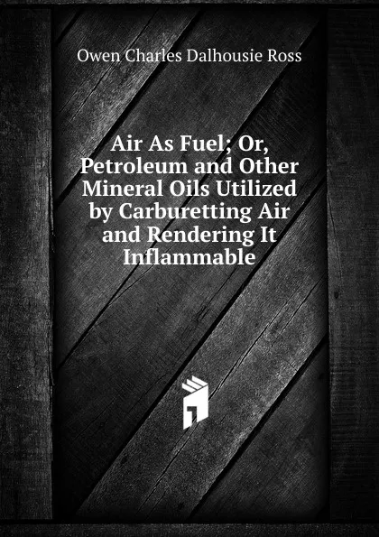 Обложка книги Air As Fuel; Or, Petroleum and Other Mineral Oils Utilized by Carburetting Air and Rendering It Inflammable, Owen Charles Dalhousie Ross