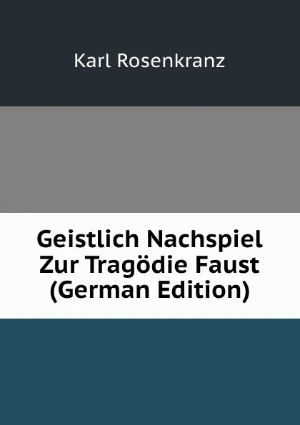 Обложка книги Geistlich Nachspiel Zur Tragodie Faust (German Edition), Karl Rosenkranz