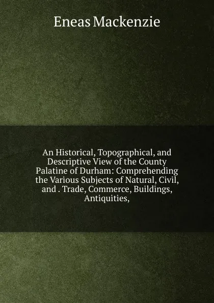 Обложка книги An Historical, Topographical, and Descriptive View of the County Palatine of Durham: Comprehending the Various Subjects of Natural, Civil, and . Trade, Commerce, Buildings, Antiquities,, Eneas Mackenzie