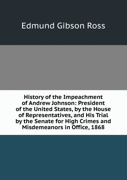 Обложка книги History of the Impeachment of Andrew Johnson: President of the United States, by the House of Representatives, and His Trial by the Senate for High Crimes and Misdemeanors in Office, 1868, Edmund Gibson Ross