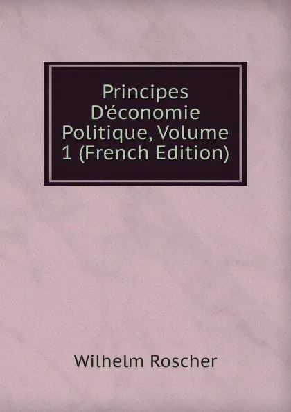 Обложка книги Principes D.economie Politique, Volume 1 (French Edition), Wilhelm Roscher