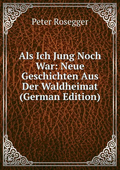 Обложка книги Als Ich Jung Noch War: Neue Geschichten Aus Der Waldheimat (German Edition), P. Rosegger