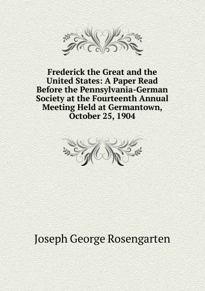 Обложка книги Frederick the Great and the United States: A Paper Read Before the Pennsylvania-German Society at the Fourteenth Annual Meeting Held at Germantown, October 25, 1904, Joseph George Rosengarten