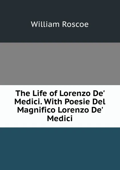 Обложка книги The Life of Lorenzo De. Medici. With Poesie Del Magnifico Lorenzo De. Medici, William Roscoe