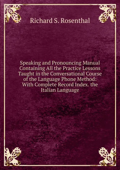 Обложка книги Speaking and Pronouncing Manual Containing All the Practice Lessons Taught in the Conversational Course of the Language Phone Method: With Complete Record Index. the Italian Language, Richard S. Rosenthal