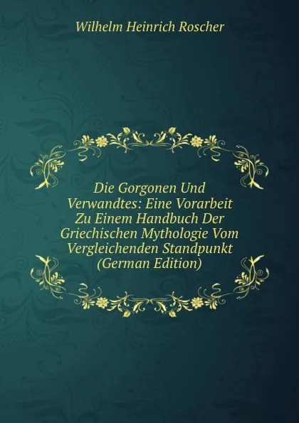 Обложка книги Die Gorgonen Und Verwandtes: Eine Vorarbeit Zu Einem Handbuch Der Griechischen Mythologie Vom Vergleichenden Standpunkt (German Edition), Wilhelm H. Roscher