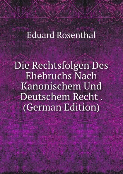 Обложка книги Die Rechtsfolgen Des Ehebruchs Nach Kanonischem Und Deutschem Recht . (German Edition), Eduard Rosenthal