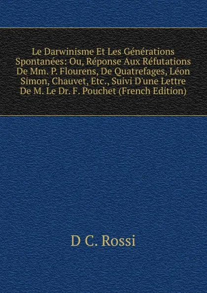 Обложка книги Le Darwinisme Et Les Generations Spontanees: Ou, Reponse Aux Refutations De Mm. P. Flourens, De Quatrefages, Leon Simon, Chauvet, Etc., Suivi D.une Lettre De M. Le Dr. F. Pouchet (French Edition), D C. Rossi