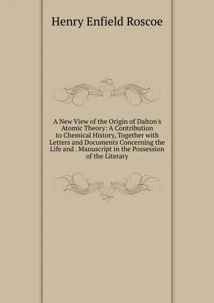 Обложка книги A New View of the Origin of Dalton.s Atomic Theory: A Contribution to Chemical History, Together with Letters and Documents Concerning the Life and . Manuscript in the Possession of the Literary, Henry Enfield Roscoe