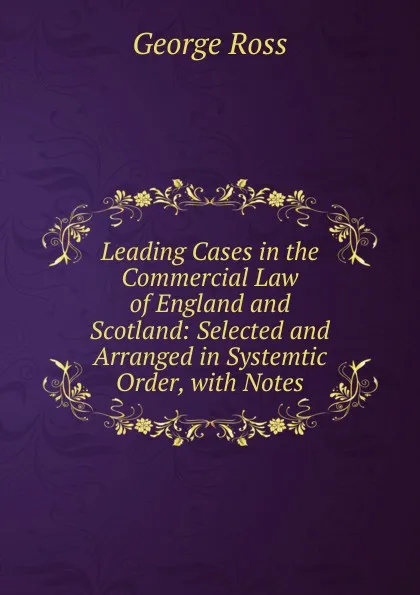 Обложка книги Leading Cases in the Commercial Law of England and Scotland: Selected and Arranged in Systemtic Order, with Notes, George Ross