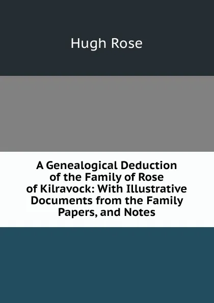 Обложка книги A Genealogical Deduction of the Family of Rose of Kilravock: With Illustrative Documents from the Family Papers, and Notes, Hugh Rose