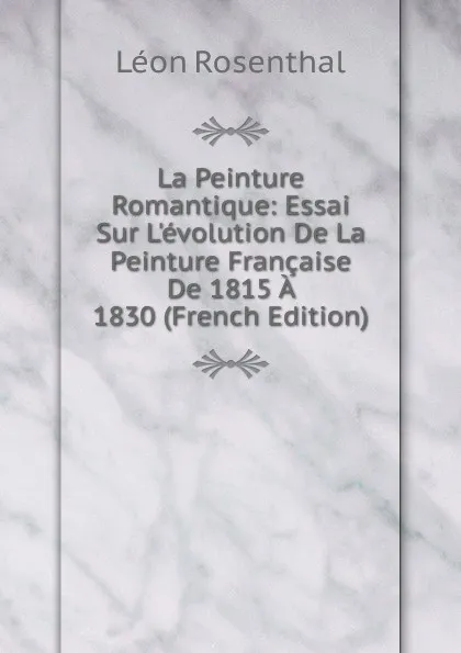 Обложка книги La Peinture Romantique: Essai Sur L.evolution De La Peinture Francaise De 1815 A 1830 (French Edition), Léon Rosenthal