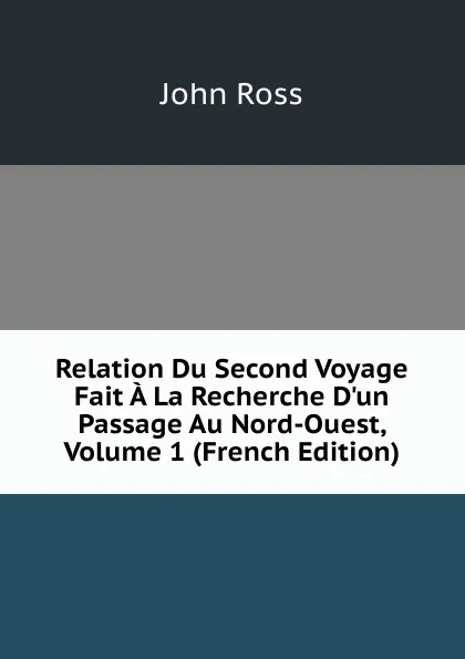 Обложка книги Relation Du Second Voyage Fait A La Recherche D.un Passage Au Nord-Ouest, Volume 1 (French Edition), John Ross