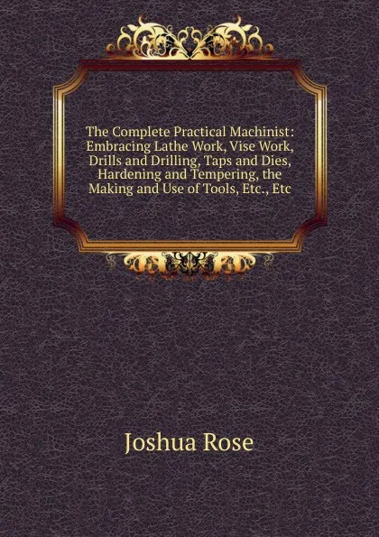 Обложка книги The Complete Practical Machinist: Embracing Lathe Work, Vise Work, Drills and Drilling, Taps and Dies, Hardening and Tempering, the Making and Use of Tools, Etc., Etc, Joshua Rose