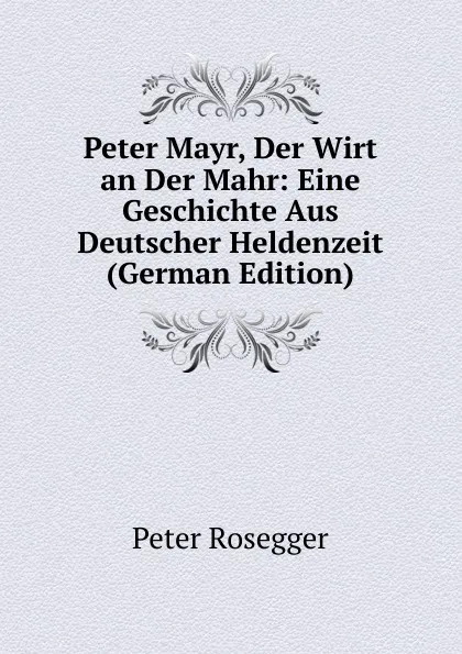 Обложка книги Peter Mayr, Der Wirt an Der Mahr: Eine Geschichte Aus Deutscher Heldenzeit (German Edition), P. Rosegger