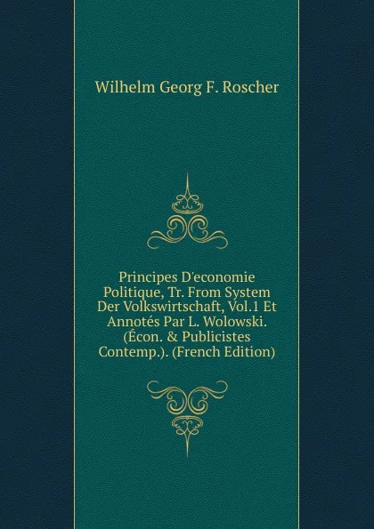 Обложка книги Principes D.economie Politique, Tr. From System Der Volkswirtschaft, Vol.1 Et Annotes Par L. Wolowski. (Econ. . Publicistes Contemp.). (French Edition), Wilhelm Georg F. Roscher