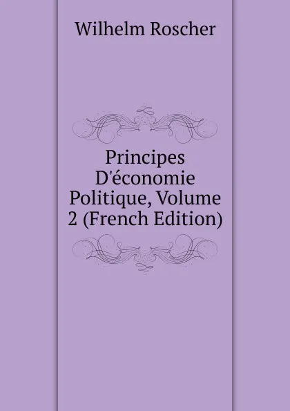 Обложка книги Principes D.economie Politique, Volume 2 (French Edition), Wilhelm Roscher
