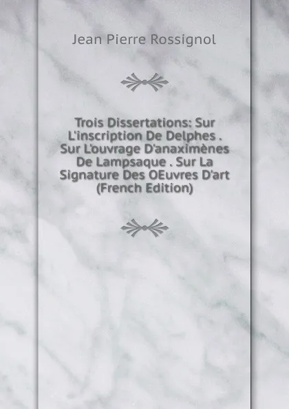 Обложка книги Trois Dissertations: Sur L.inscription De Delphes . Sur L.ouvrage D.anaximenes De Lampsaque . Sur La Signature Des OEuvres D.art (French Edition), Jean Pierre Rossignol