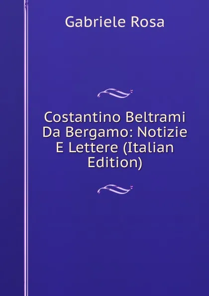 Обложка книги Costantino Beltrami Da Bergamo: Notizie E Lettere (Italian Edition), Gabriele Rosa