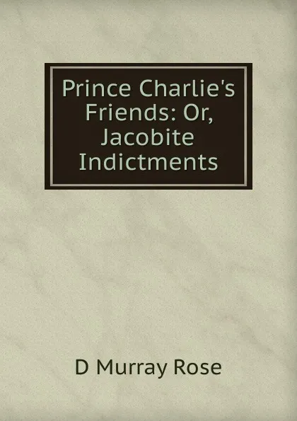 Обложка книги Prince Charlie.s Friends: Or, Jacobite Indictments, D Murray Rose