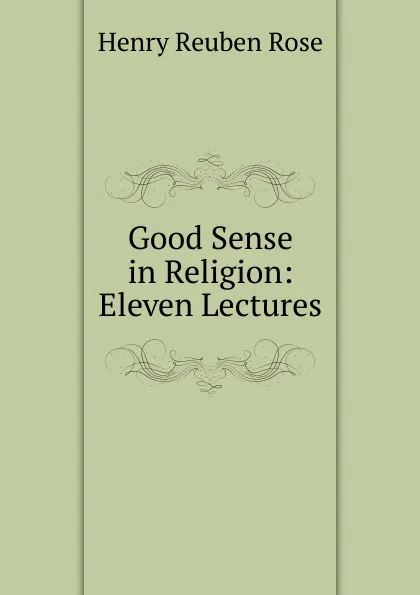 Обложка книги Good Sense in Religion: Eleven Lectures, Henry Reuben Rose