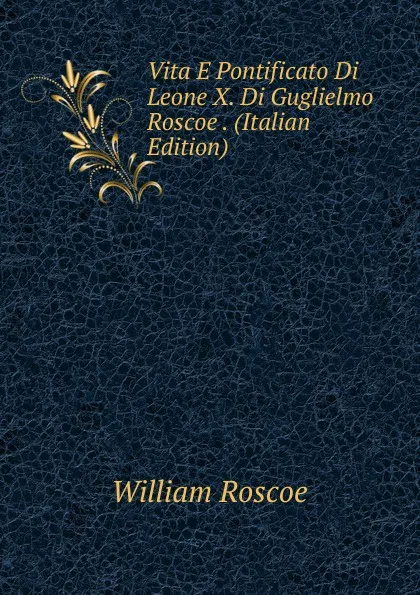 Обложка книги Vita E Pontificato Di Leone X. Di Guglielmo Roscoe . (Italian Edition), William Roscoe