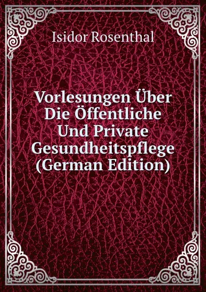 Обложка книги Vorlesungen Uber Die Offentliche Und Private Gesundheitspflege (German Edition), Isidor Rosenthal