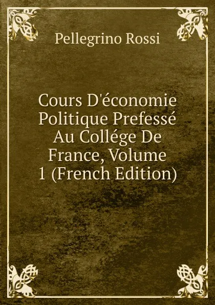 Обложка книги Cours D.economie Politique Prefesse Au College De France, Volume 1 (French Edition), Pellegrino Rossi