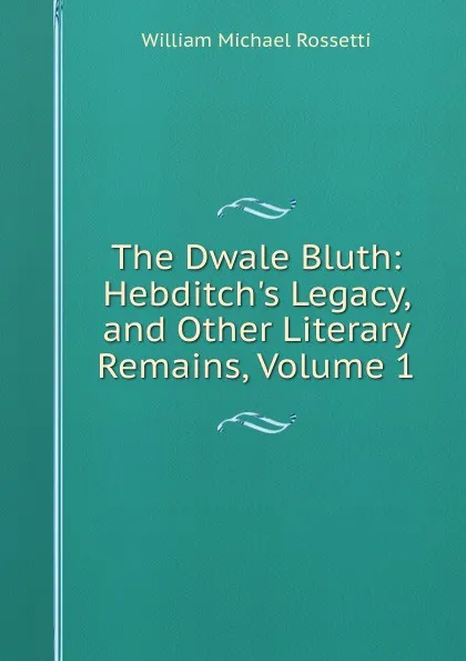 Обложка книги The Dwale Bluth: Hebditch.s Legacy, and Other Literary Remains, Volume 1, Rossetti William Michael