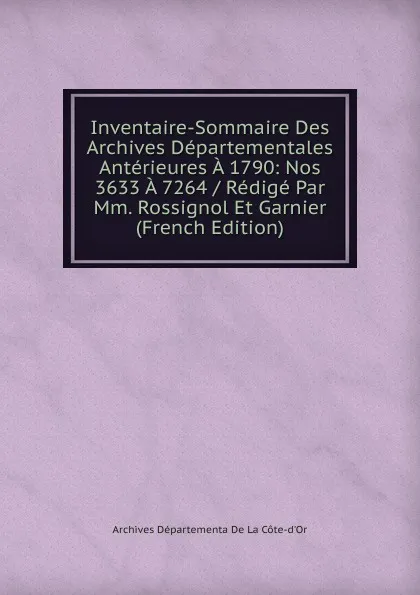 Обложка книги Inventaire-Sommaire Des Archives Departementales Anterieures A 1790: Nos 3633 A 7264 / Redige Par Mm. Rossignol Et Garnier (French Edition), Archives Départementa De La Côte-d'Or