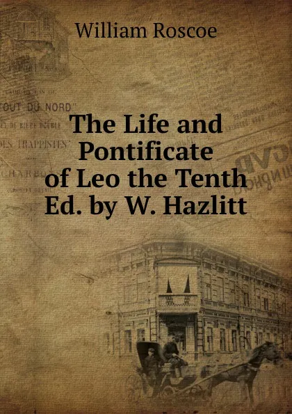 Обложка книги The Life and Pontificate of Leo the Tenth Ed. by W. Hazlitt., William Roscoe