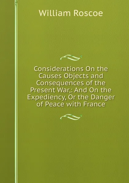Обложка книги Considerations On the Causes Objects and Consequences of the Present War,: And On the Expediency, Or the Danger of Peace with France, William Roscoe