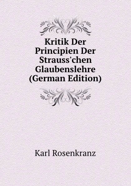 Обложка книги Kritik Der Principien Der Strauss.chen Glaubenslehre (German Edition), Karl Rosenkranz