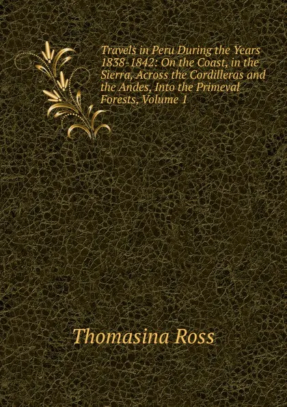 Обложка книги Travels in Peru During the Years 1838-1842: On the Coast, in the Sierra, Across the Cordilleras and the Andes, Into the Primeval Forests, Volume 1, Thomasina Ross