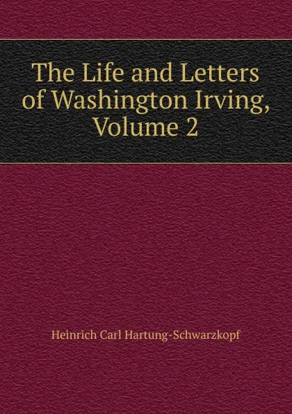 Обложка книги The Life and Letters of Washington Irving, Volume 2, Heinrich Carl Hartung-Schwarzkopf