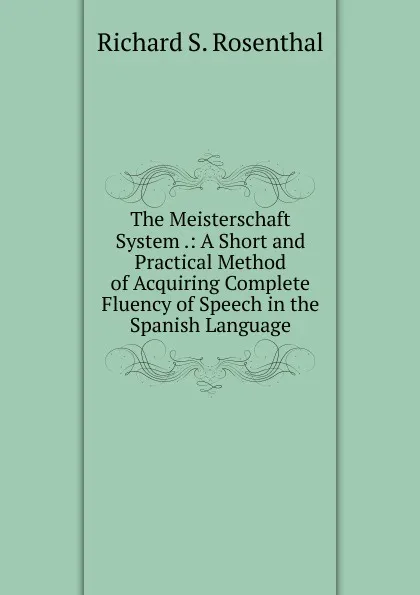 Обложка книги The Meisterschaft System .: A Short and Practical Method of Acquiring Complete Fluency of Speech in the Spanish Language, Richard S. Rosenthal