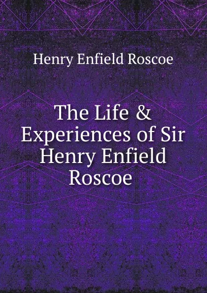 Обложка книги The Life . Experiences of Sir Henry Enfield Roscoe ., Henry Enfield Roscoe