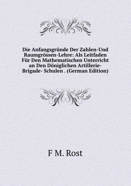 Обложка книги Die Anfangsgrunde Der Zahlen-Und Raumgrossen-Lehre: Als Leitfaden Fur Den Mathematischen Unterricht an Den Doniglichen Artillerie-Brigade- Schulen . (German Edition), F M. Rost