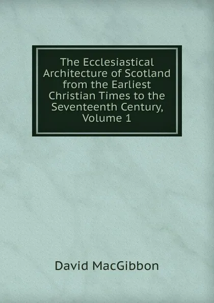 Обложка книги The Ecclesiastical Architecture of Scotland from the Earliest Christian Times to the Seventeenth Century, Volume 1, David MacGibbon