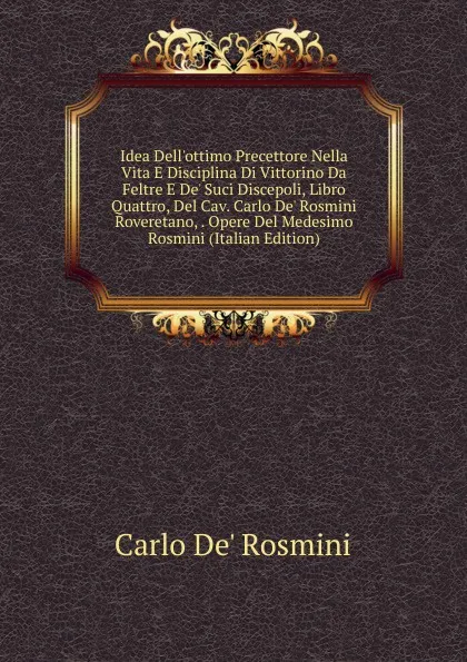 Обложка книги Idea Dell.ottimo Precettore Nella Vita E Disciplina Di Vittorino Da Feltre E De. Suci Discepoli, Libro Quattro, Del Cav. Carlo De. Rosmini Roveretano, . Opere Del Medesimo Rosmini (Italian Edition), Carlo de' Rosmini