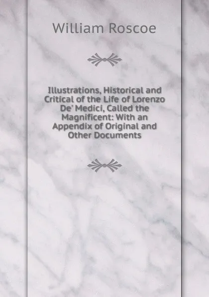 Обложка книги Illustrations, Historical and Critical of the Life of Lorenzo De. Medici, Called the Magnificent: With an Appendix of Original and Other Documents, William Roscoe