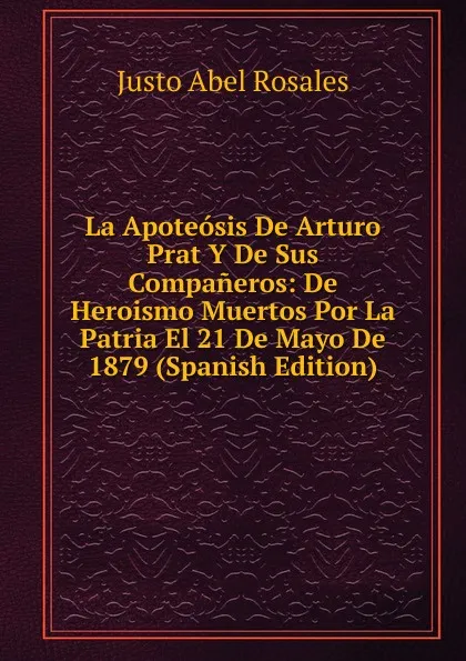 Обложка книги La Apoteosis De Arturo Prat Y De Sus Companeros: De Heroismo Muertos Por La Patria El 21 De Mayo De 1879 (Spanish Edition), Justo Abel Rosales