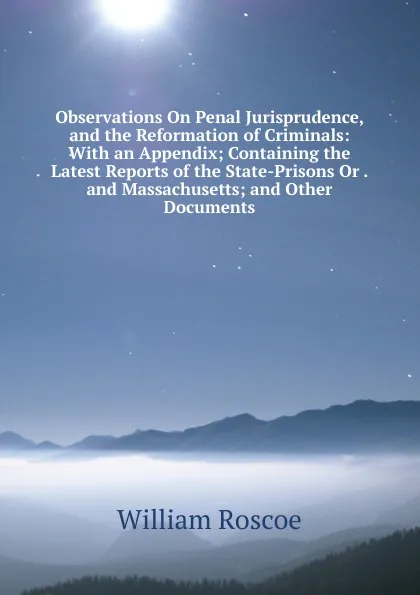Обложка книги Observations On Penal Jurisprudence, and the Reformation of Criminals: With an Appendix; Containing the Latest Reports of the State-Prisons Or . and Massachusetts; and Other Documents, William Roscoe