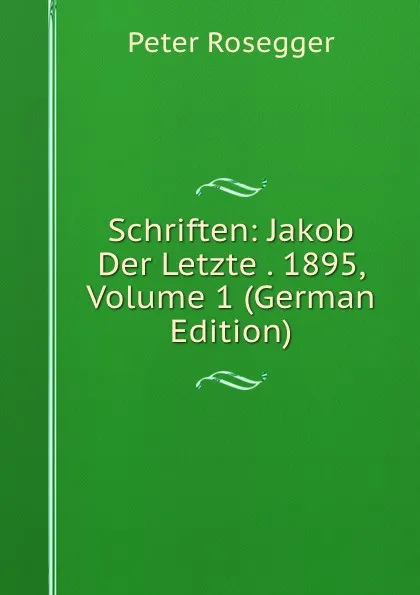 Обложка книги Schriften: Jakob Der Letzte . 1895, Volume 1 (German Edition), P. Rosegger