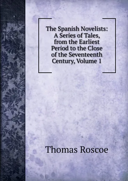 Обложка книги The Spanish Novelists: A Series of Tales, from the Earliest Period to the Close of the Seventeenth Century, Volume 1, Thomas Roscoe