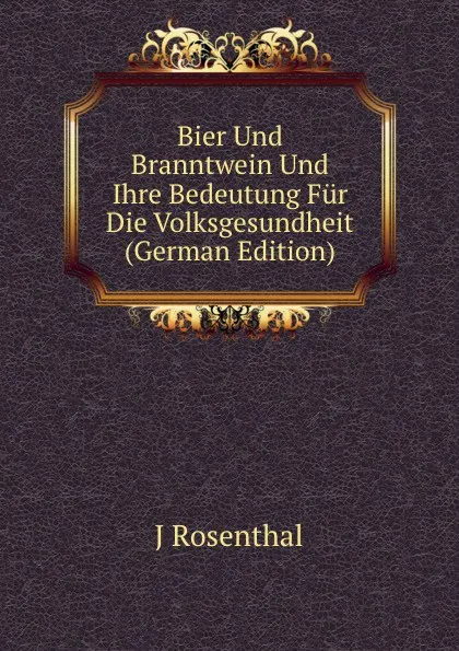 Обложка книги Bier Und Branntwein Und Ihre Bedeutung Fur Die Volksgesundheit (German Edition), J Rosenthal