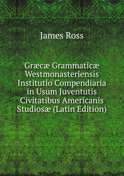 Обложка книги Graecae Grammaticae Westmonasteriensis Institutio Compendiaria in Usum Juventutis Civitatibus Americanis Studiosae (Latin Edition), James Ross