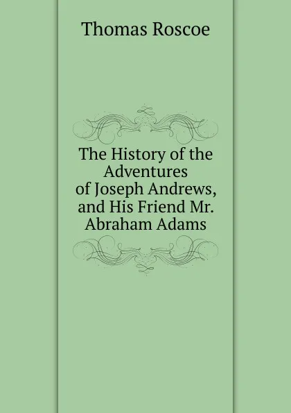 Обложка книги The History of the Adventures of Joseph Andrews, and His Friend Mr. Abraham Adams, Thomas Roscoe