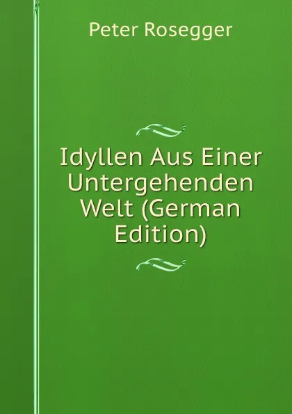 Обложка книги Idyllen Aus Einer Untergehenden Welt (German Edition), P. Rosegger