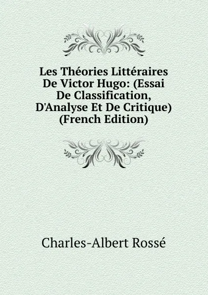 Обложка книги Les Theories Litteraires De Victor Hugo: (Essai De Classification, D.Analyse Et De Critique) (French Edition), Charles-Albert Rossé